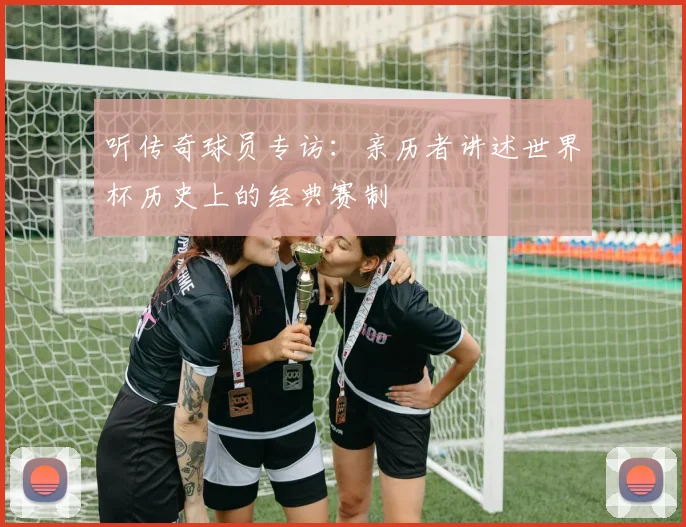 听传奇球员专访：亲历者讲述世界杯历史上的经典赛制