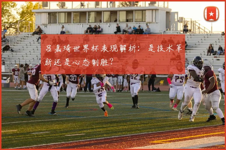 吕嘉琦世界杯表现解析：是技术革新还是心态制胜？