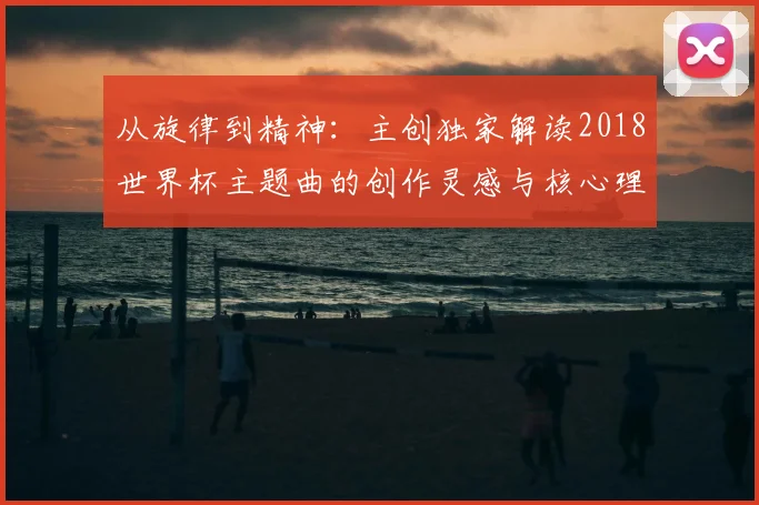 从旋律到精神：主创独家解读2018世界杯主题曲的创作灵感与核心理念