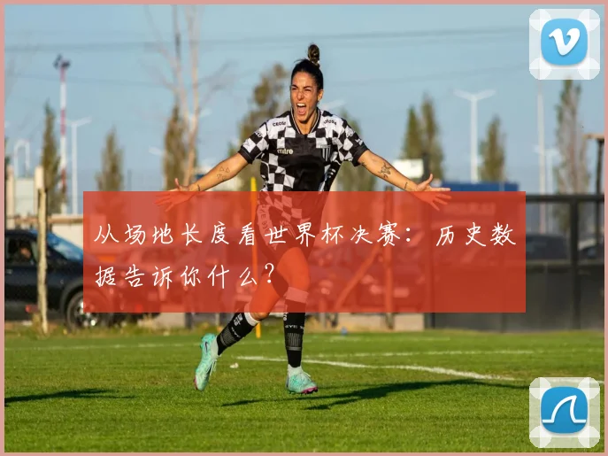从场地长度看世界杯决赛:历史数据告诉你什么?