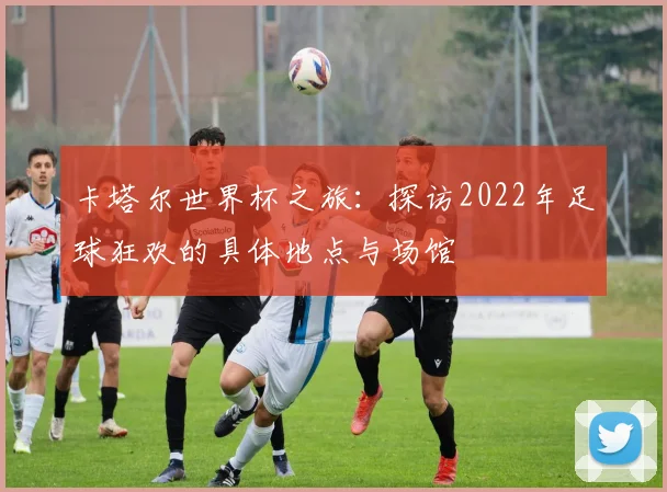 卡塔尔世界杯之旅:探访2022年足球狂欢的具体地点与场馆