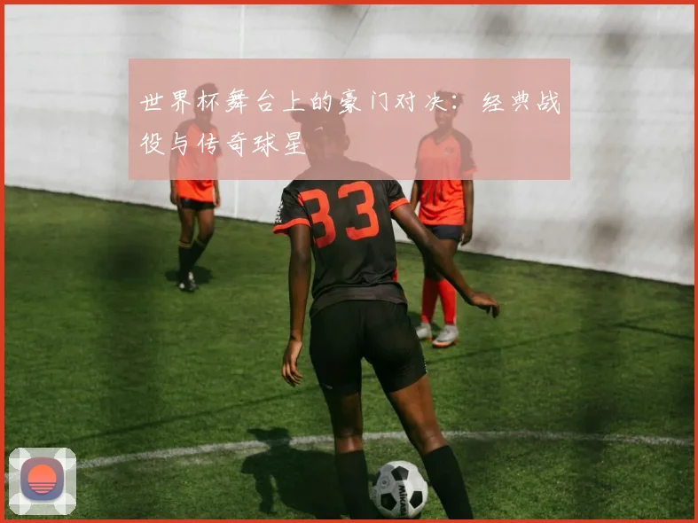 世界杯舞台上的豪门对决:经典战役与传奇球星