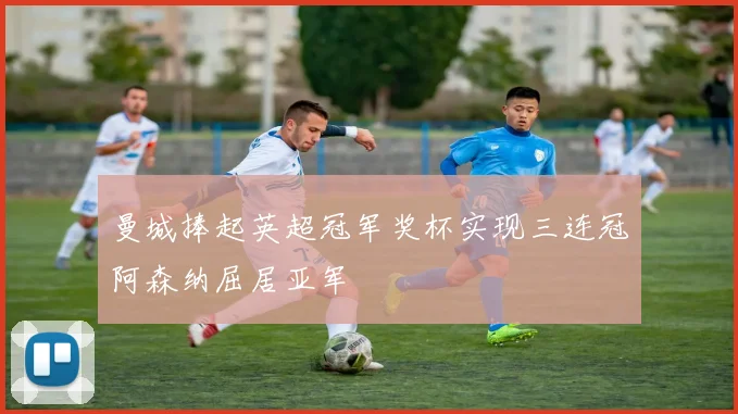 曼城捧起英超冠军奖杯实现三连冠阿森纳屈居亚军