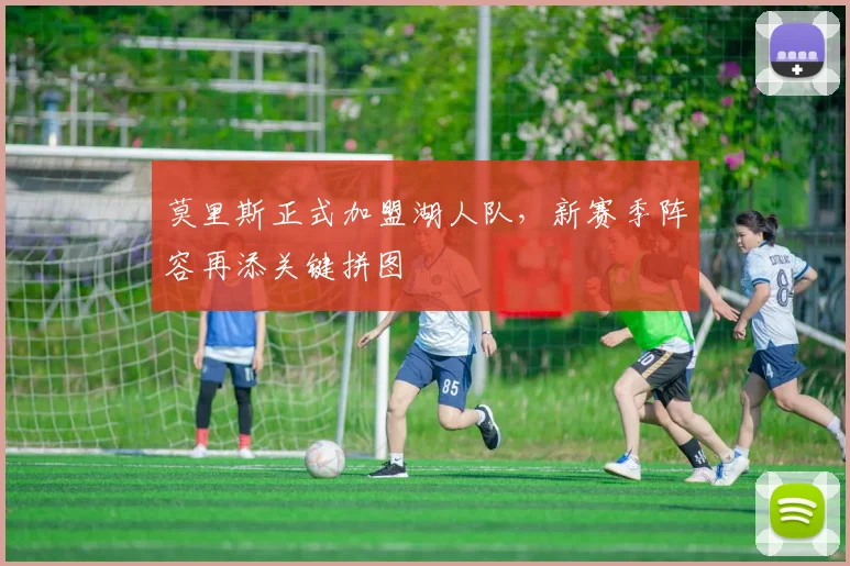 莫里斯正式加盟湖人队，新赛季阵容再添关键拼图